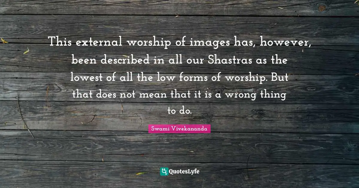 This external worship of images has, however, been described in all our Shastras as the lowest of all the low forms of worship. But that does not mean that it is a wrong thing to do.