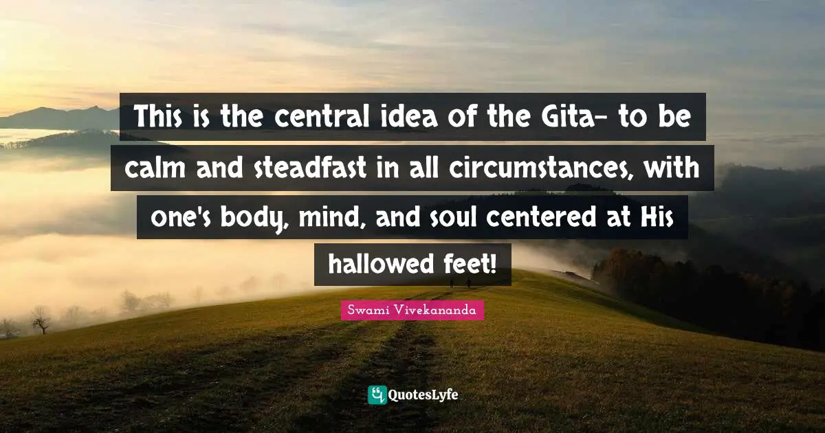 Steadfast Quotes: "This is the central idea of the Gita- to be calm and steadfast in all circumstances, with one's body, mind, and soul centered at His hallowed feet!"