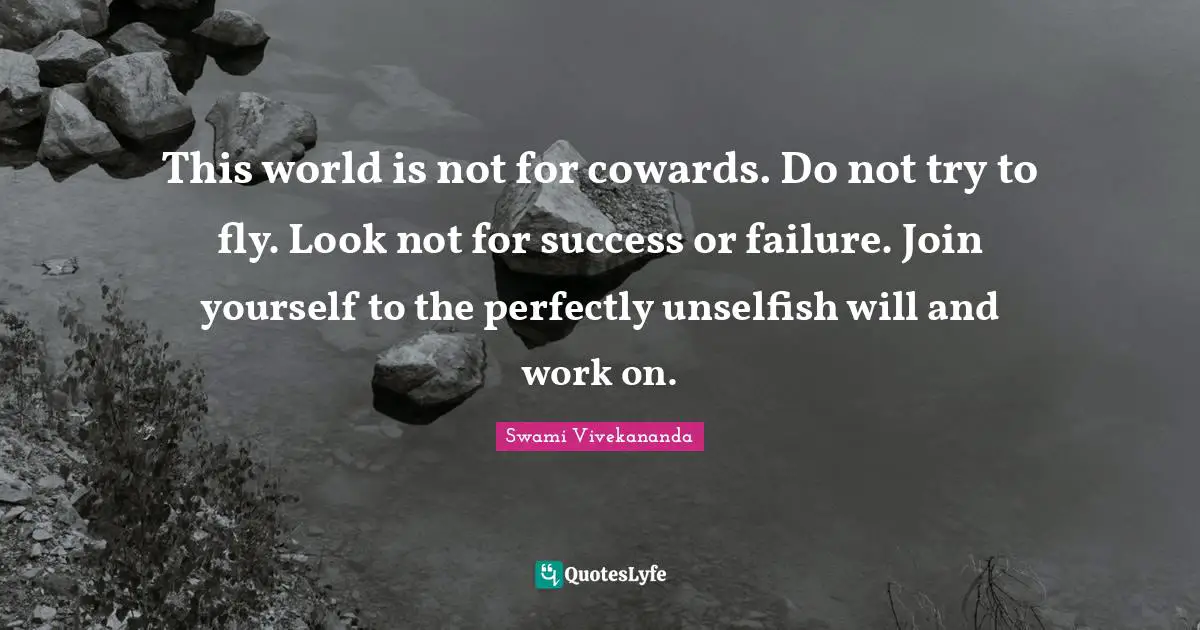 This world is not for cowards. Do not try to fly. Look not for success or failure. Join yourself to the perfectly unselfish will and work on.