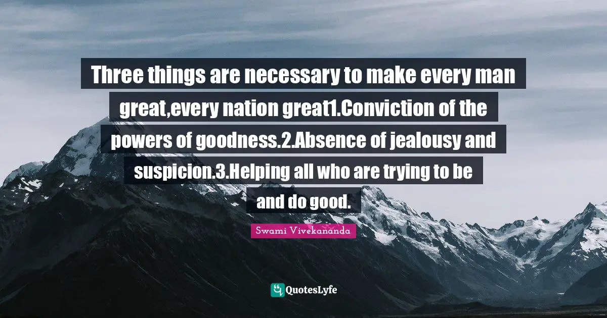 Three things are necessary to make every man great,every nation great1.Conviction of the powers of goodness.2.Absence of jealousy and suspicion.3.Helping all who are trying to be and do good.