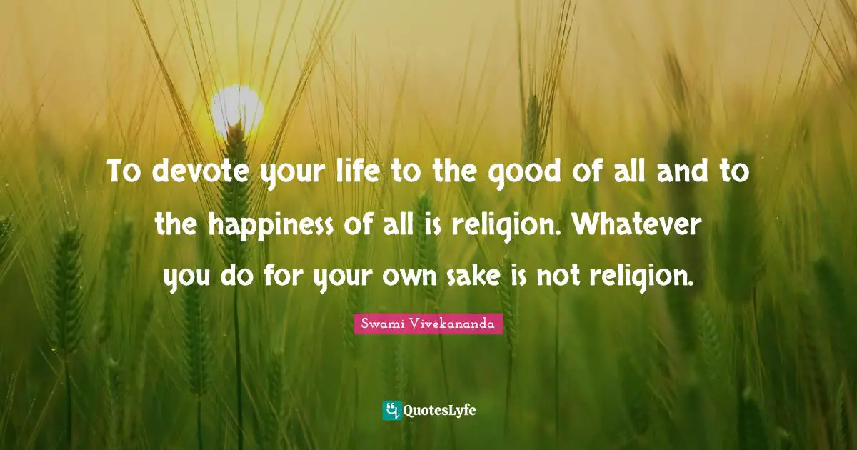 To devote your life to the good of all and to the happiness of all is religion. Whatever you do for your own sake is not religion.