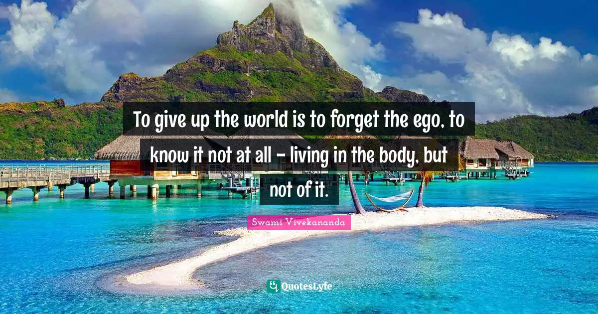 To give up the world is to forget the ego, to know it not at all - living in the body, but not of it.