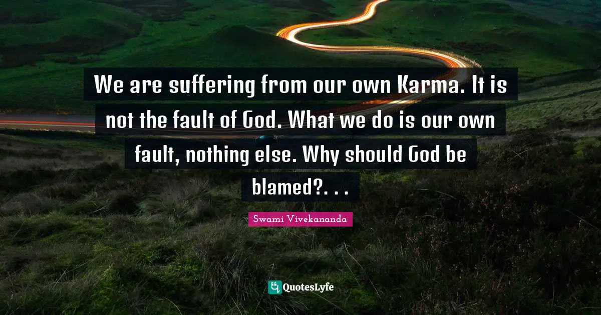 We are suffering from our own Karma. It is not the fault of God. What we do is our own fault, nothing else. Why should God be blamed?. . .