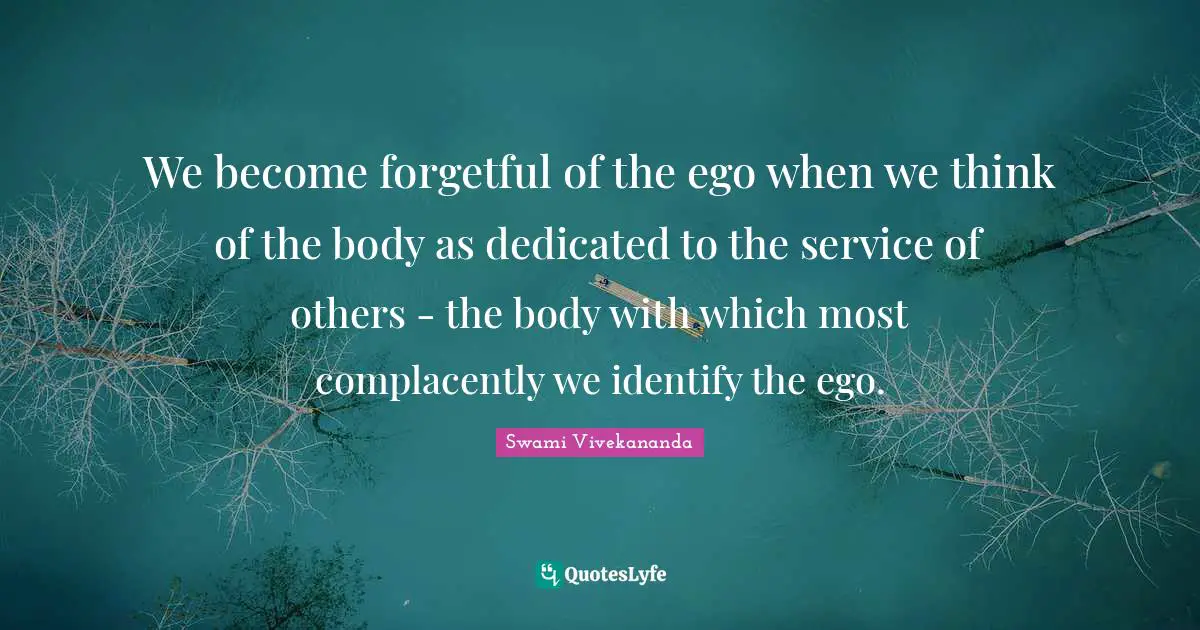 We become forgetful of the ego when we think of the body as dedicated to the service of others - the body with which most complacently we identify the ego.