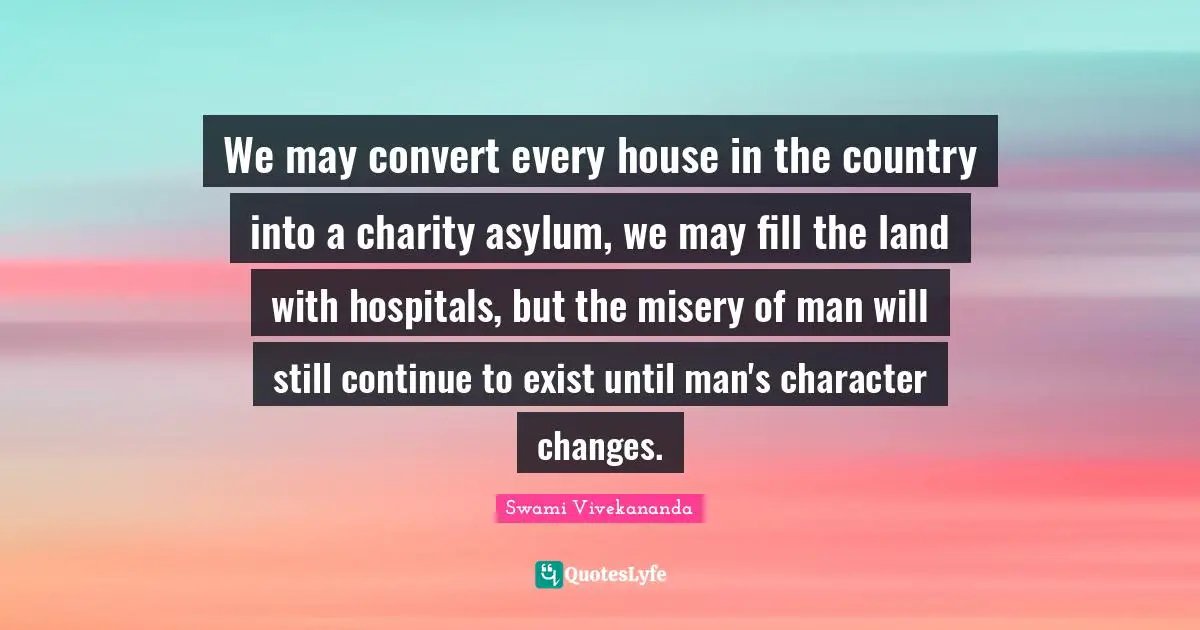 We may convert every house in the country into a charity asylum, we may fill the land with hospitals, but the misery of man will still continue to exist until man's character changes.