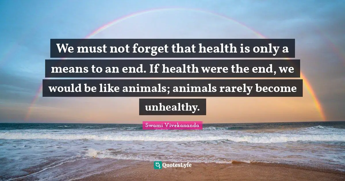 We must not forget that health is only a means to an end. If health were the end, we would be like animals; animals rarely become unhealthy.