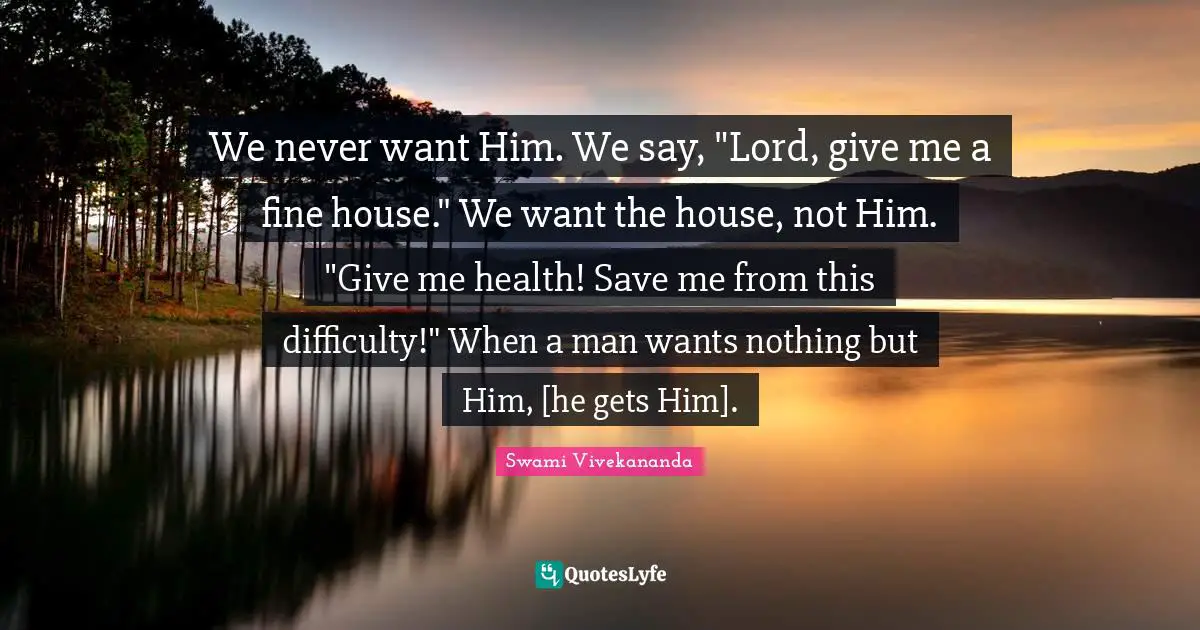 We never want Him. We say, "Lord, give me a fine house." We want the house, not Him. "Give me health! Save me from this difficulty!" When a man wants nothing but Him, [he gets Him].