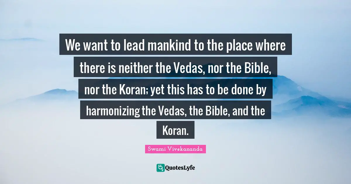 We want to lead mankind to the place where there is neither the Vedas, nor the Bible, nor the Koran; yet this has to be done by harmonizing the Vedas, the Bible, and the Koran.