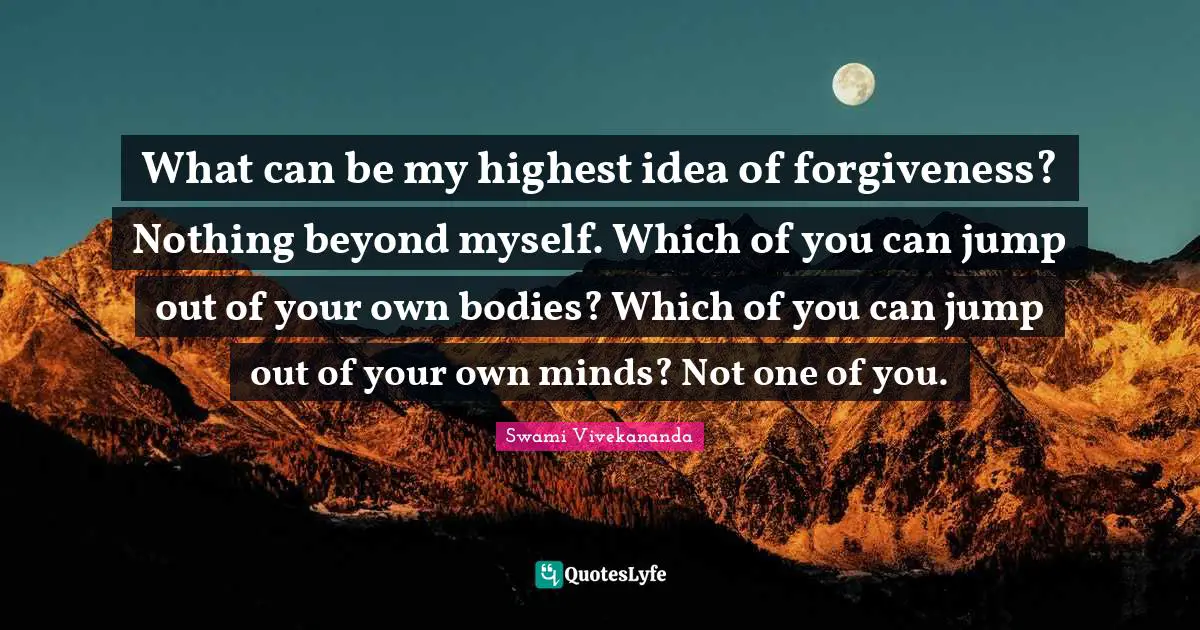 What can be my highest idea of forgiveness? Nothing beyond myself. Which of you can jump out of your own bodies? Which of you can jump out of your own minds? Not one of you.