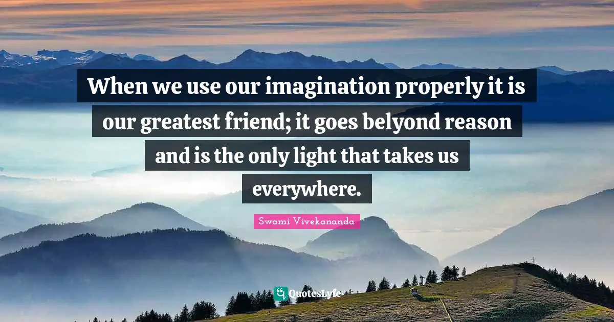 When we use our imagination properly it is our greatest friend; it goes belyond reason and is the only light that takes us everywhere.