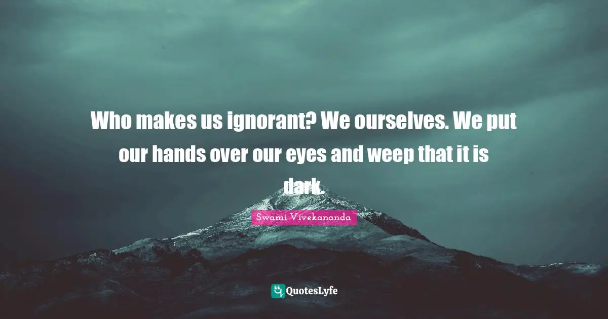 Who makes us ignorant? We ourselves. We put our hands over our eyes and weep that it is dark.