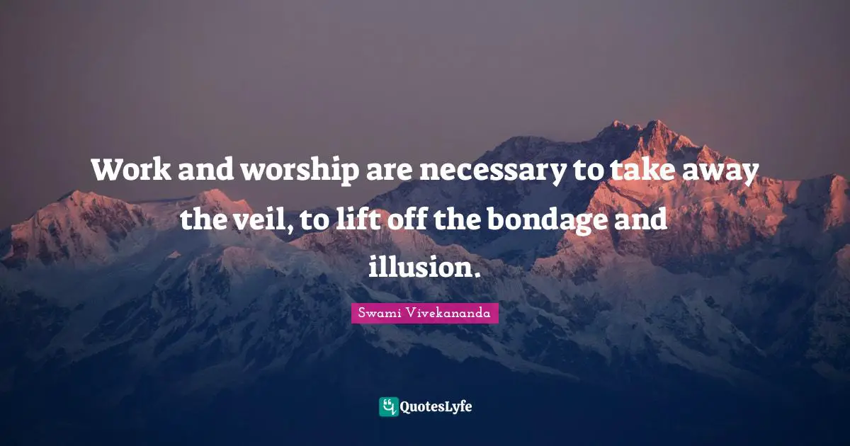 Work and worship are necessary to take away the veil, to lift off the bondage and illusion.