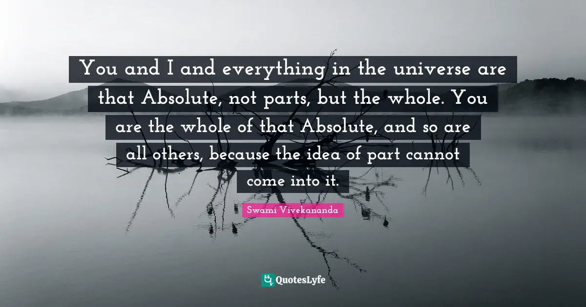 You and I and everything in the universe are that Absolute, not parts, but the whole. You are the whole of that Absolute, and so are all others, because the idea of part cannot come into it.
