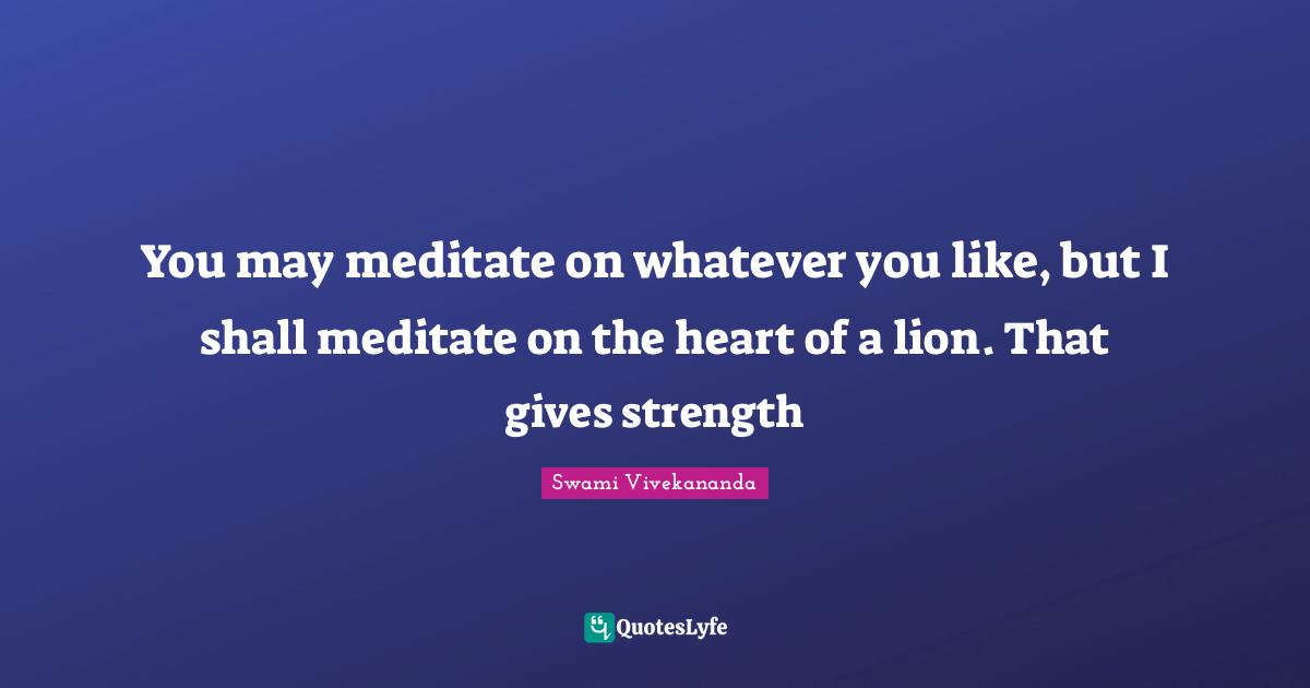 You may meditate on whatever you like, but I shall meditate on the heart of a lion. That gives strength