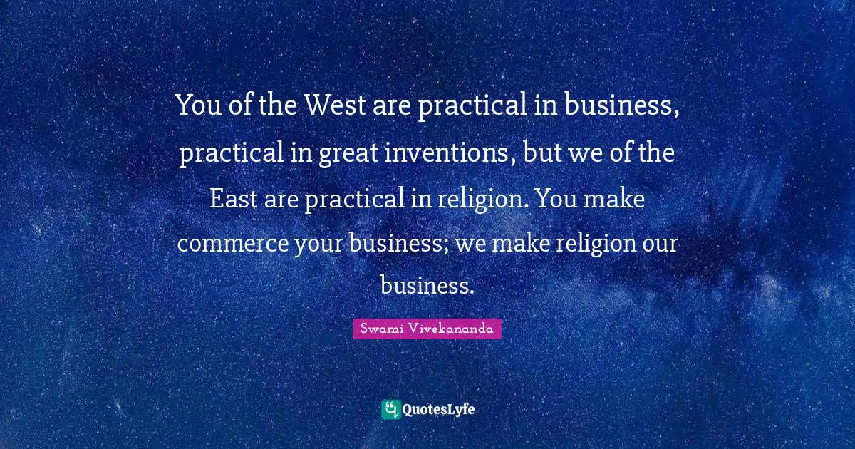 You of the West are practical in business, practical in great inventions, but we of the East are practical in religion. You make commerce your business; we make religion our business.