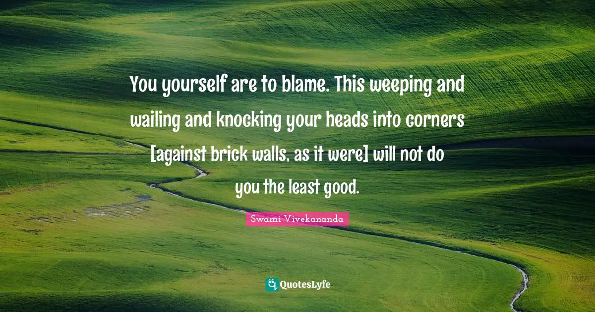 You yourself are to blame. This weeping and wailing and knocking your heads into corners [against brick walls, as it were] will not do you the least good.