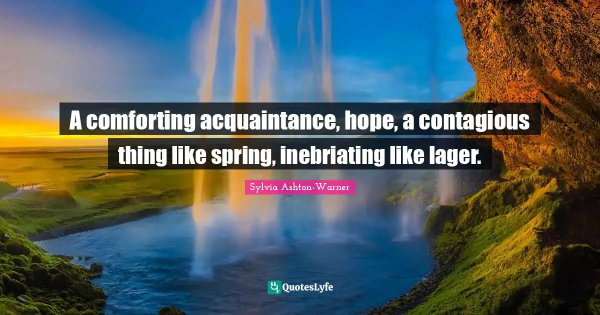 A comforting acquaintance, hope, a contagious thing like spring, inebriating like lager.