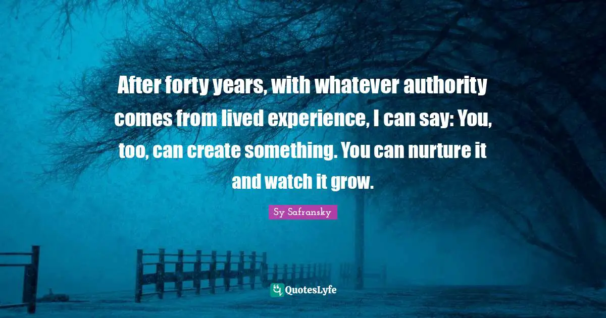 After forty years, with whatever authority comes from lived experience, I can say: You, too, can create something. You can nurture it and watch it grow.