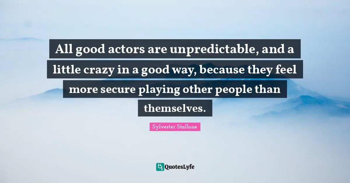 All good actors are unpredictable, and a little crazy in a good way, because they feel more secure playing other people than themselves.