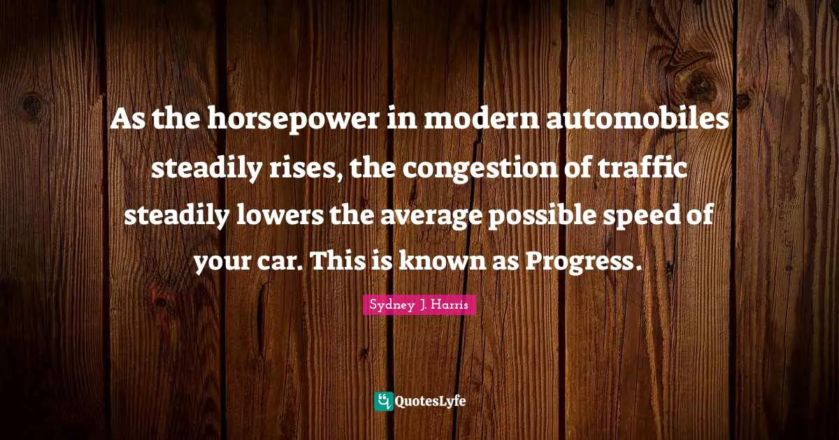As the horsepower in modern automobiles steadily rises, the congestion of traffic steadily lowers the average possible speed of your car. This is known as Progress.
