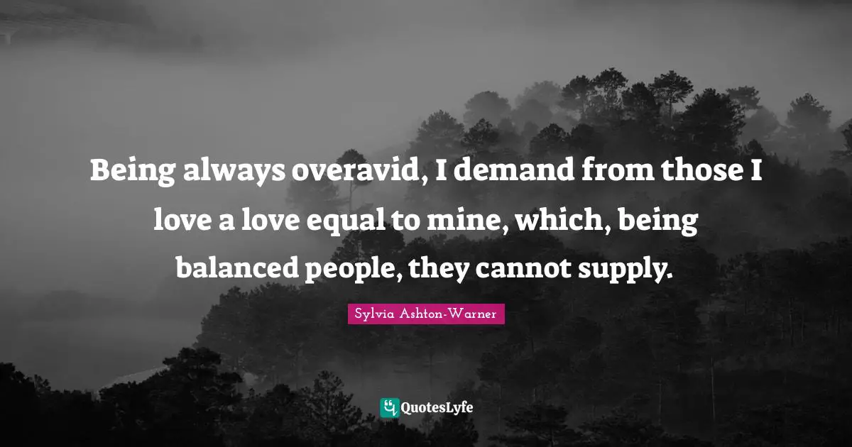 Being always overavid, I demand from those I love a love equal to mine, which, being balanced people, they cannot supply.