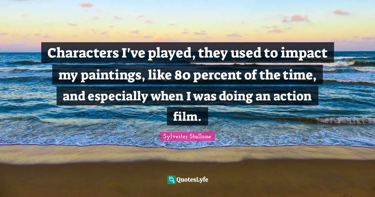 Characters I've played, they used to impact my paintings, like 80 percent of the time, and especially when I was doing an action film.