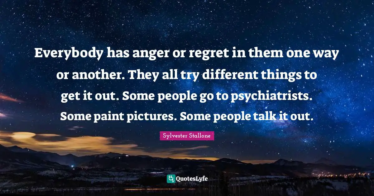 Sylvester Stallone Quotes: "Everybody has anger or regret in them one way or another. They all try different things to get it out. Some people go to psychiatrists. Some paint pictures. Some people talk it out."