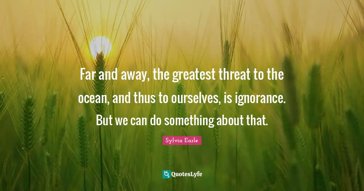 Threat Quotes: "Far and away, the greatest threat to the ocean, and thus to ourselves, is ignorance. But we can do something about that."