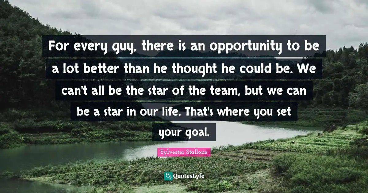 Sylvester Stallone Quotes: "For every guy, there is an opportunity to be a lot better than he thought he could be. We can't all be the star of the team, but we can be a star in our life. That's where you set your goal."