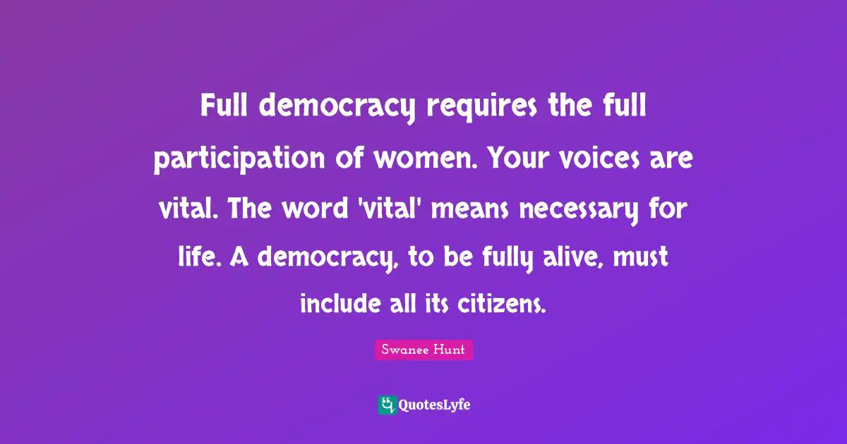 Full democracy requires the full participation of women. Your voices are vital. The word 'vital' means necessary for life. A democracy, to be fully alive, must include all its citizens.