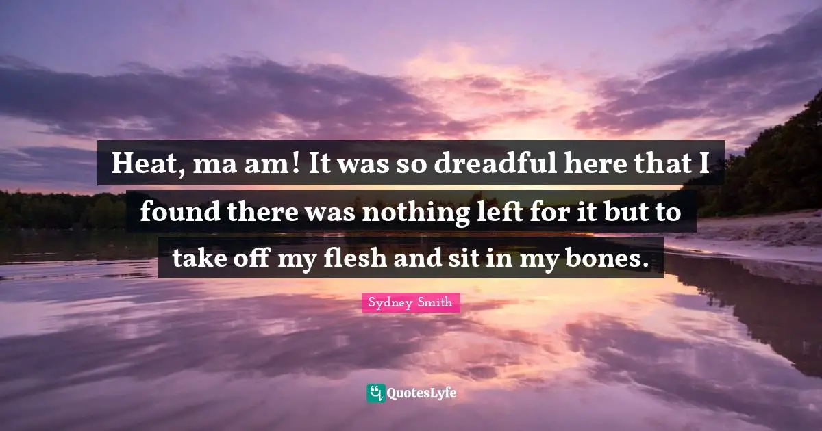 Heat, ma am! It was so dreadful here that I found there was nothing left for it but to take off my flesh and sit in my bones.