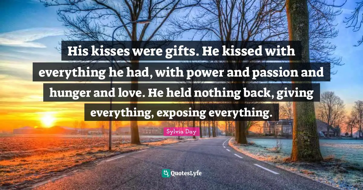 His kisses were gifts. He kissed with everything he had, with power and passion and hunger and love. He held nothing back, giving everything, exposing everything.