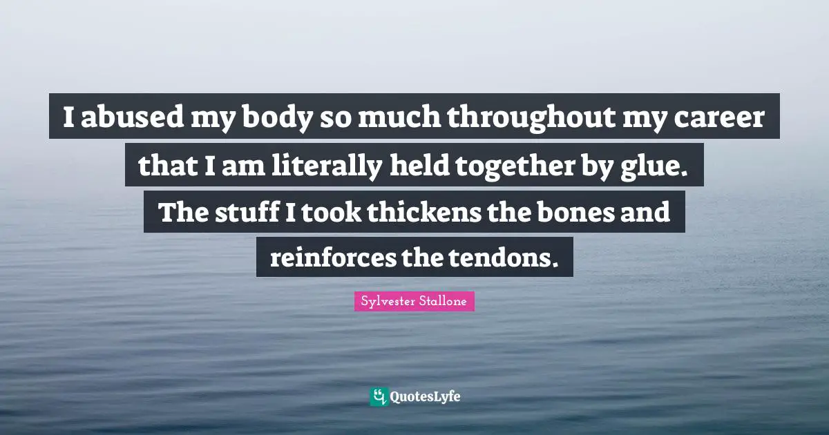 I abused my body so much throughout my career that I am literally held together by glue. The stuff I took thickens the bones and reinforces the tendons.