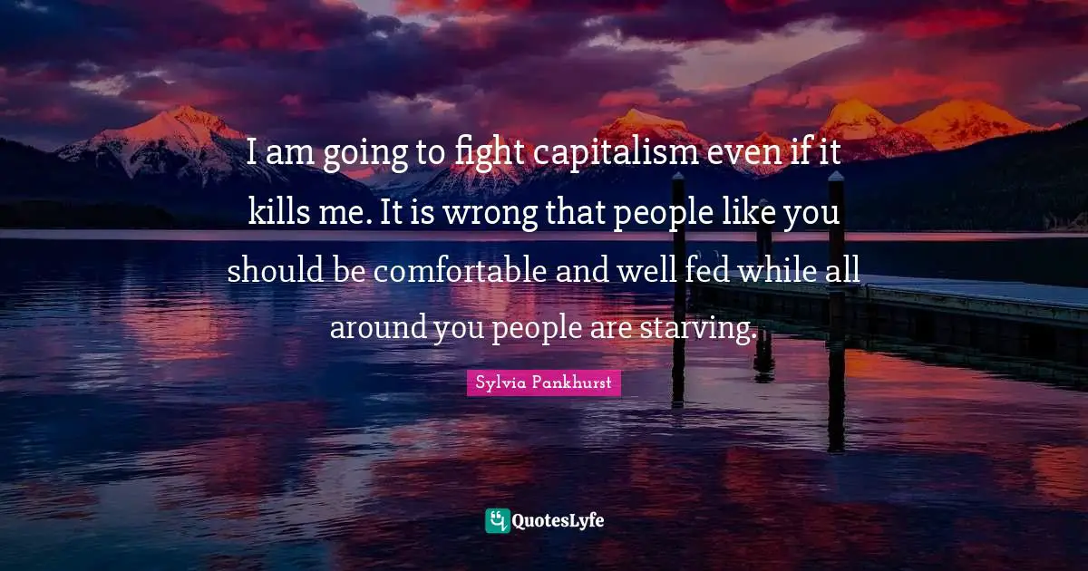 I am going to fight capitalism even if it kills me. It is wrong that people like you should be comfortable and well fed while all around you people are starving.