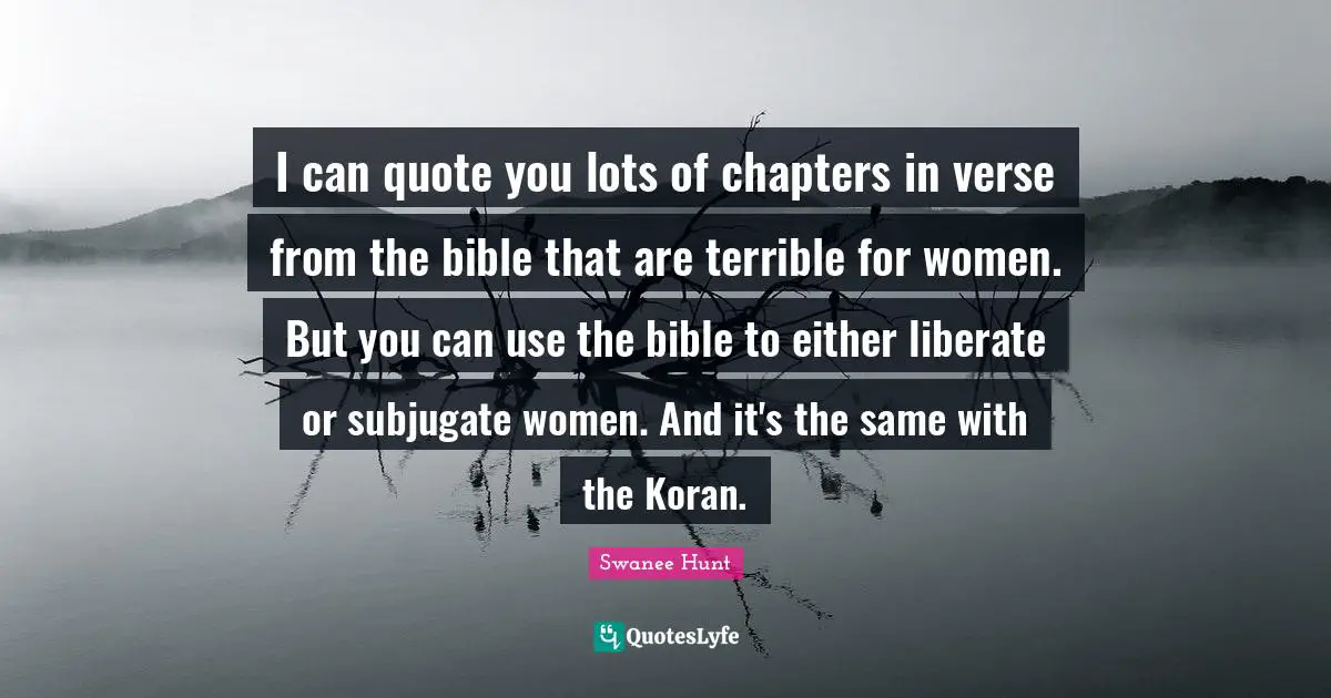 I can quote you lots of chapters in verse from the bible that are terrible for women. But you can use the bible to either liberate or subjugate women. And it's the same with the Koran.