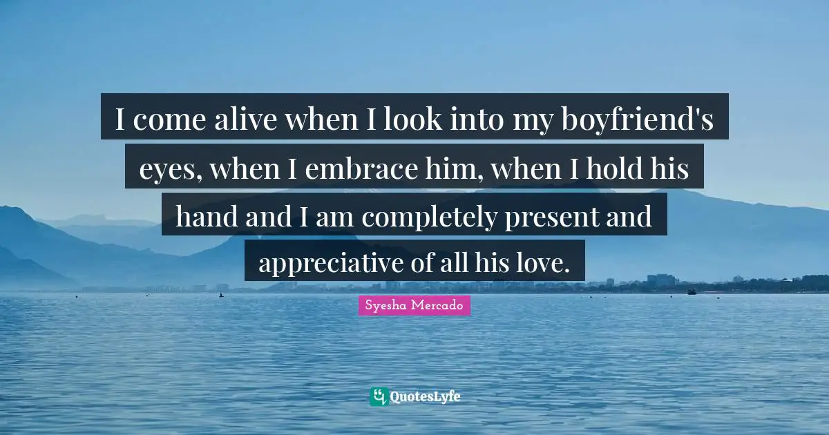 I come alive when I look into my boyfriend's eyes, when I embrace him, when I hold his hand and I am completely present and appreciative of all his love.