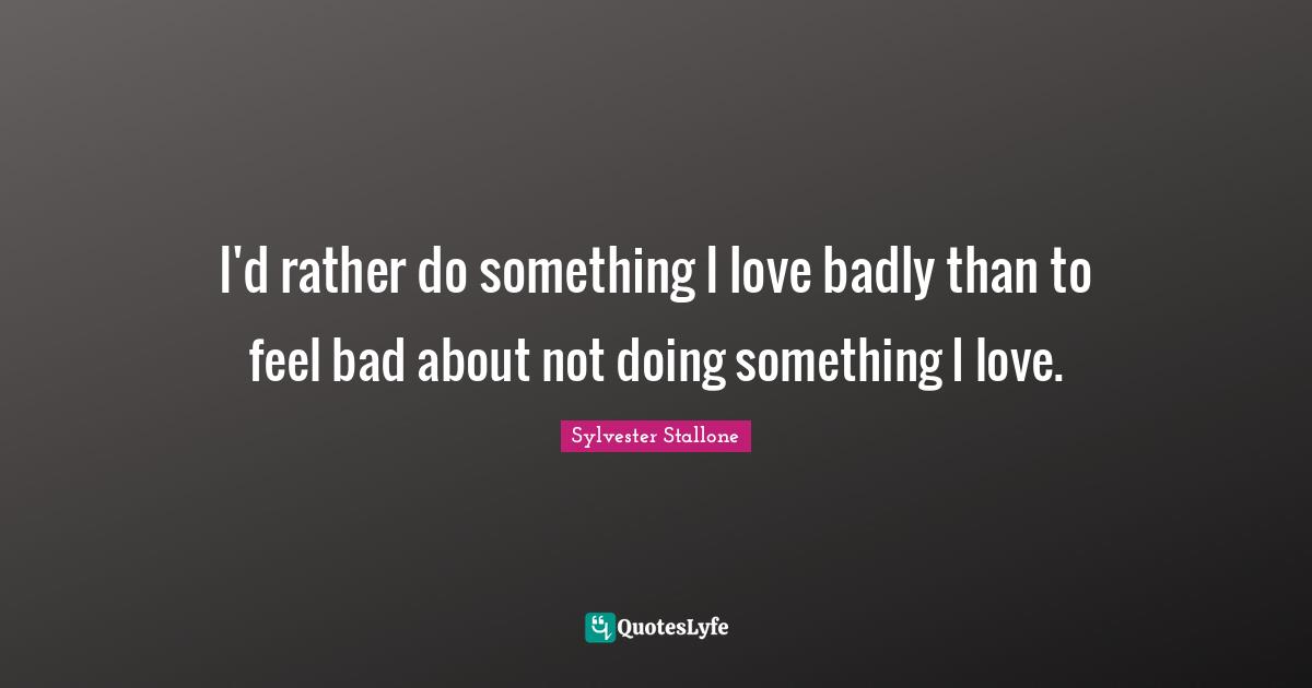 I'd rather do something I love badly than to feel bad about not doing something I love.