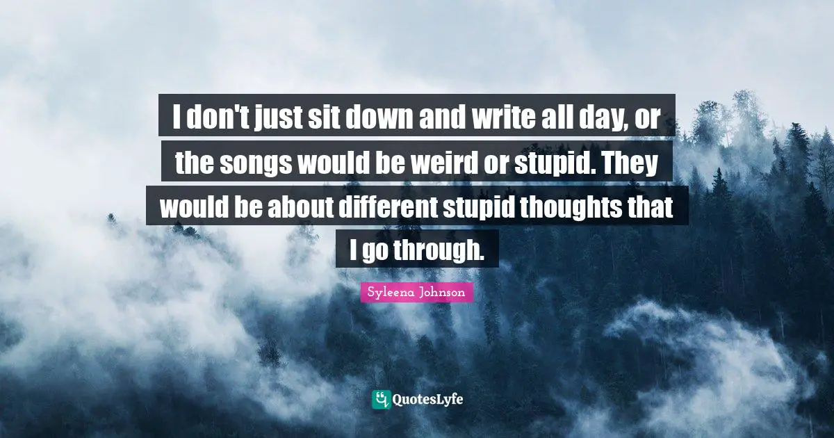 I don't just sit down and write all day, or the songs would be weird or stupid. They would be about different stupid thoughts that I go through.