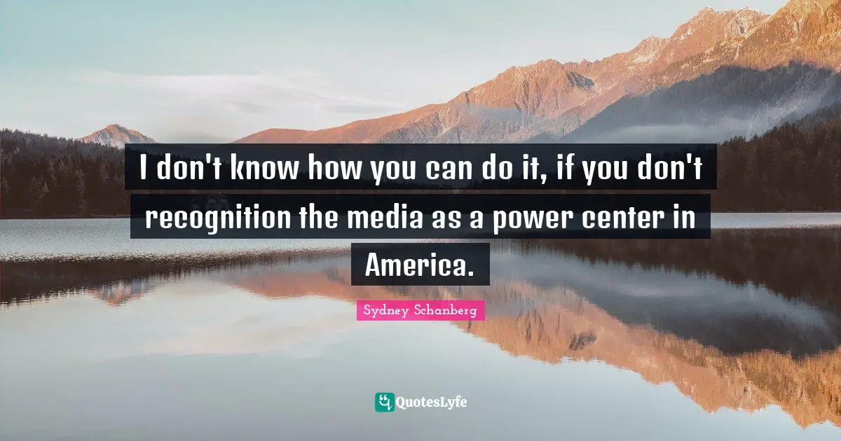 I don't know how you can do it, if you don't recognition the media as a power center in America.