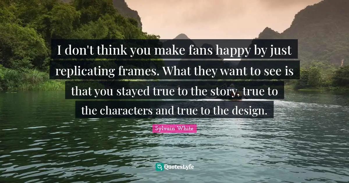 I don't think you make fans happy by just replicating frames. What they want to see is that you stayed true to the story, true to the characters and true to the design.