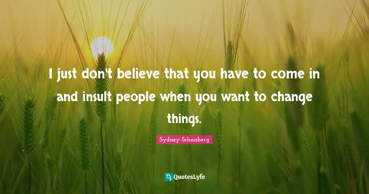 I just don't believe that you have to come in and insult people when you want to change things.