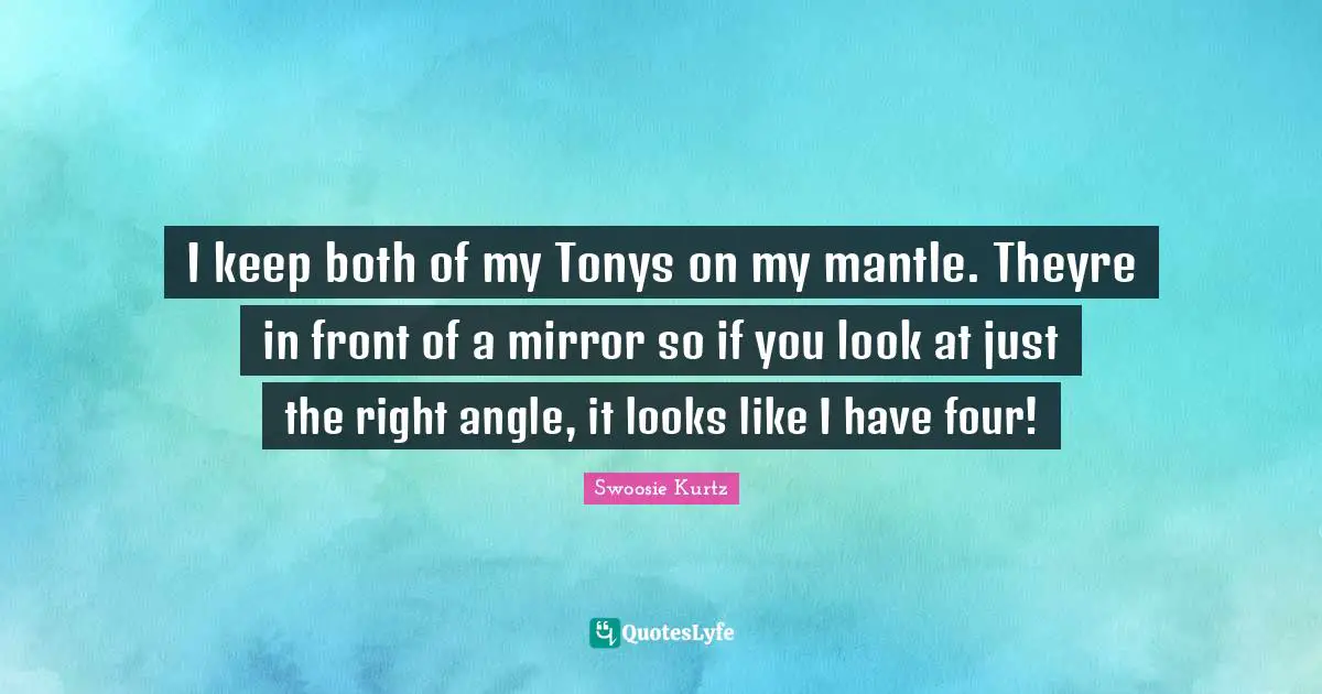 Swoosie Kurtz Quotes: "I keep both of my Tonys on my mantle. Theyre in front of a mirror so if you look at just the right angle, it looks like I have four!"