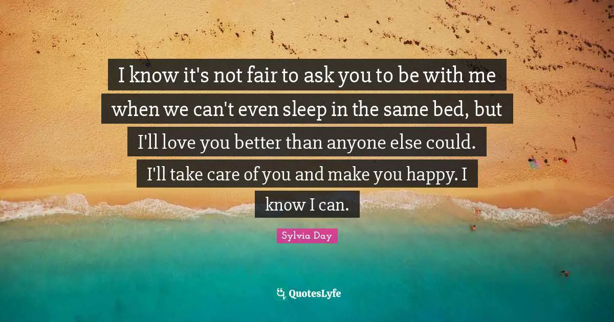 Sylvia Day Quotes: "I know it's not fair to ask you to be with me when we can't even sleep in the same bed, but I'll love you better than anyone else could. I'll take care of you and make you happy. I know I can."