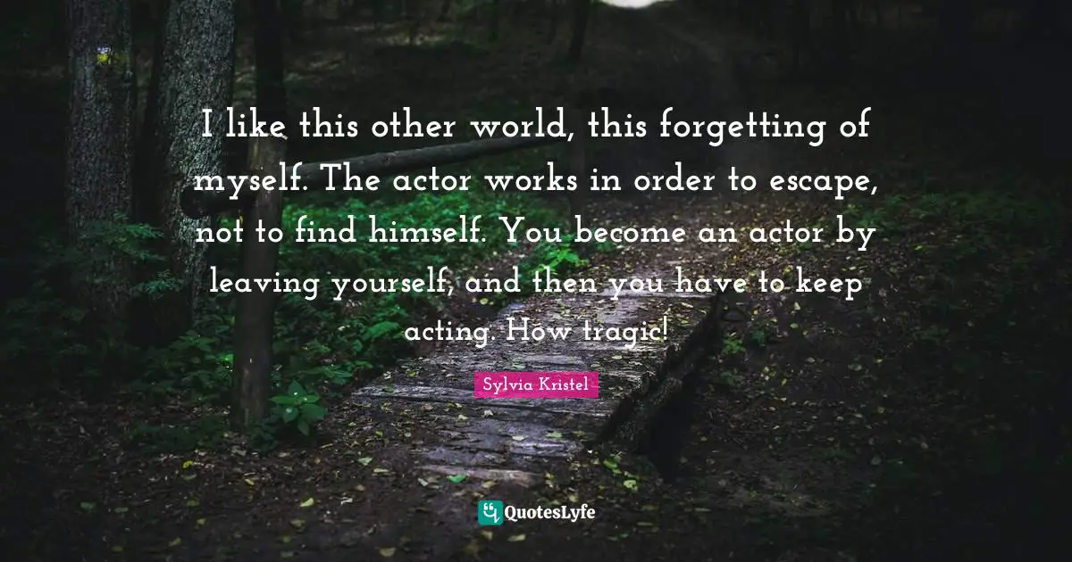 I like this other world, this forgetting of myself. The actor works in order to escape, not to find himself. You become an actor by leaving yourself, and then you have to keep acting. How tragic!