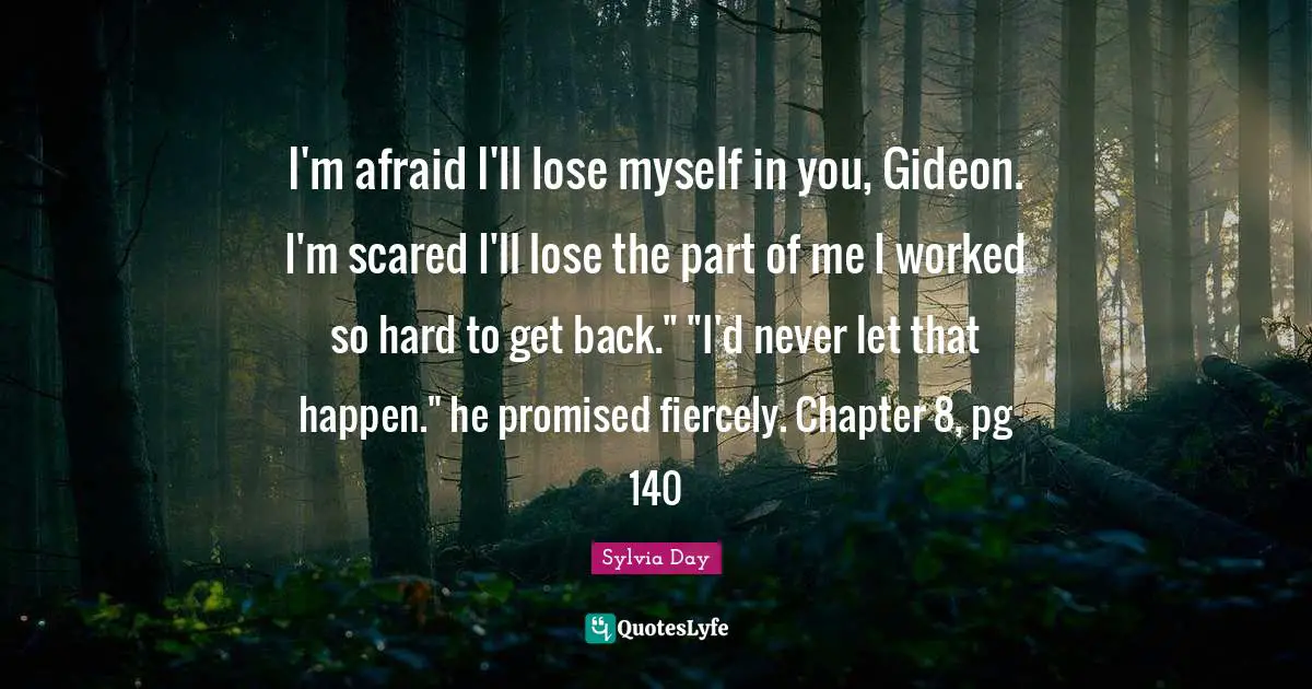 Gideon Quotes: "I'm afraid I'll lose myself in you, Gideon. I'm scared I'll lose the part of me I worked so hard to get back." "I'd never let that happen." he promised fiercely. Chapter 8, pg 140"