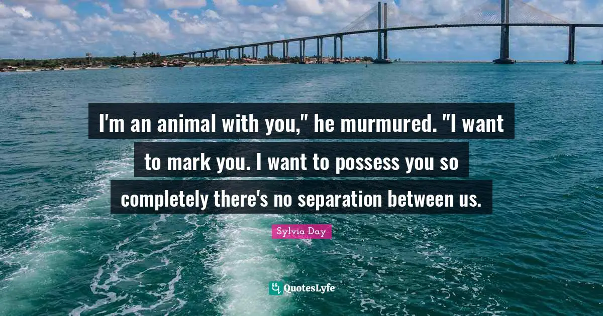 Sylvia Day Quotes: "I'm an animal with you," he murmured. "I want to mark you. I want to possess you so completely there's no separation between us."