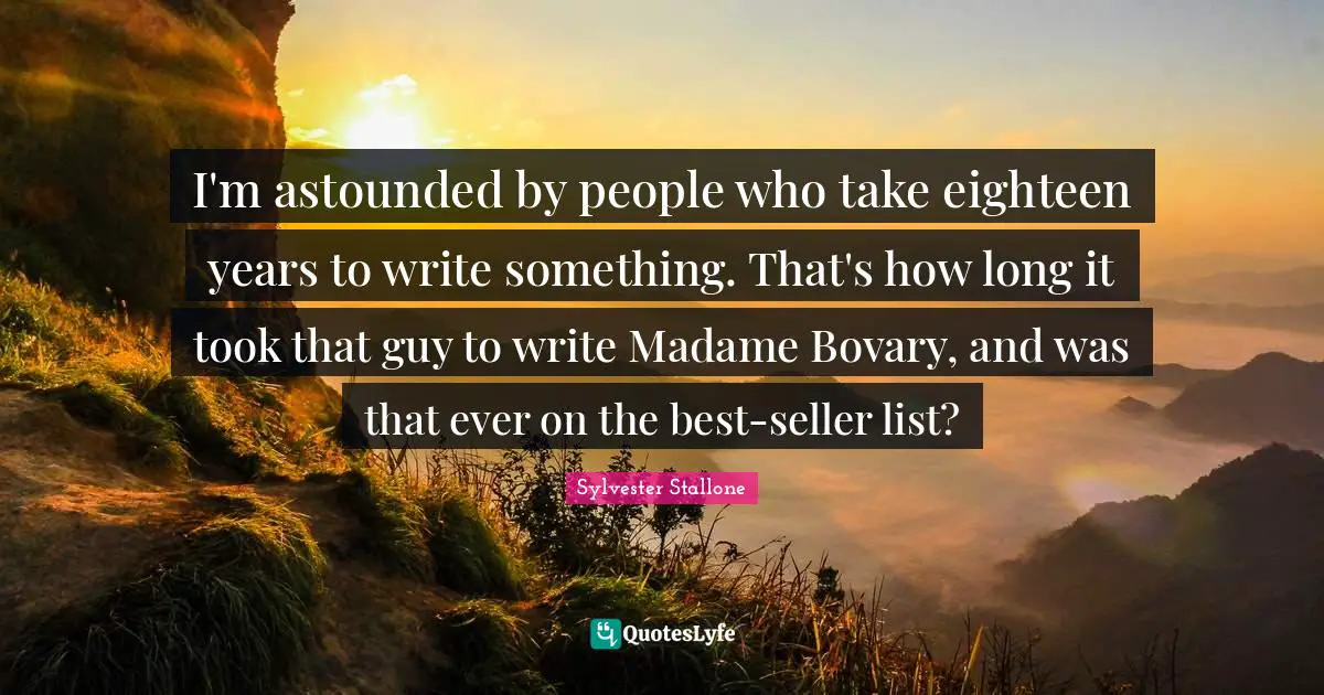 I'm astounded by people who take eighteen years to write something. That's how long it took that guy to write Madame Bovary, and was that ever on the best-seller list?