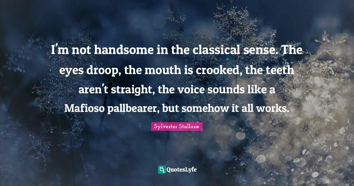 Sylvester Stallone Quotes: "I'm not handsome in the classical sense. The eyes droop, the mouth is crooked, the teeth aren't straight, the voice sounds like a Mafioso pallbearer, but somehow it all works."