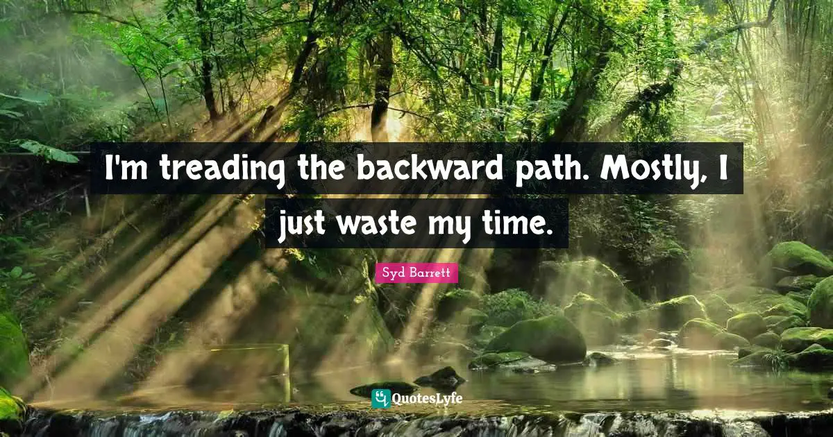 I'm treading the backward path. Mostly, I just waste my time.