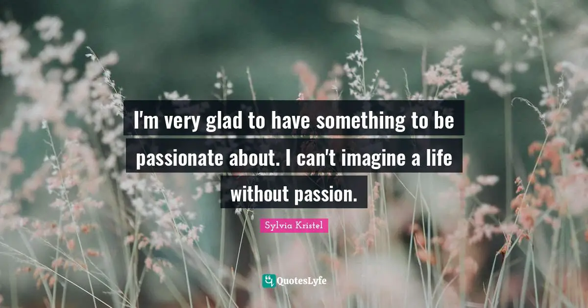 I'm very glad to have something to be passionate about. I can't imagine a life without passion.